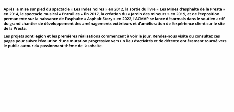 Après la mise sur pied du spectacle « Les Indes noires » en 2012, la sortie du livre « Les Mines d'asphalte de la Presta » en 2014, le spectacle musical « Entrailles » fin 2017, la création du « Jardin des mineurs » en 2019, et de l'exposition permanente sur la naissance de l'asphalte « Asphalt Story » en 2022, l'ACMAP se lance désormais dans le soutien actif du grand chantier de développement des aménagements extérieurs et d’amélioration de l’expérience client sur le site de la Presta. Les projets sont légion et les premières réalisations commencent à voir le jour. Rendez-nous visite ou consultez ces pages pour suivre l’évolution d’une mutation progressive vers un lieu d’activités et de détente entièrement tourné vers le public autour du passionnant thème de l’asphalte.