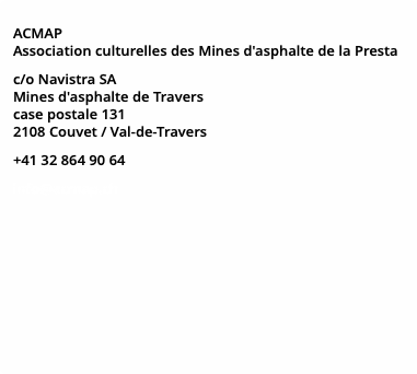 ACMAP Association culturelles des Mines d'asphalte de la Presta c/o Navistra SA Mines d'asphalte de Travers case postale 131 2108 Couvet / Val-de-Travers +41 32 864 90 64 info@acmap.ch