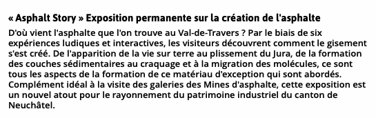 « Asphalt Story » Exposition permanente sur la création de l'asphalte D'où vient l'asphalte que l'on trouve au Val-de-Travers ? Par le biais de six expériences ludiques et interactives, les visiteurs découvrent comment le gisement s'est créé. De l'apparition de la vie sur terre au plissement du Jura, de la formation des couches sédimentaires au craquage et à la migration des molécules, ce sont tous les aspects de la formation de ce matériau d'exception qui sont abordés. Complément idéal à la visite des galeries des Mines d'asphalte, cette exposition est un nouvel atout pour le rayonnement du patrimoine industriel du canton de Neuchâtel.