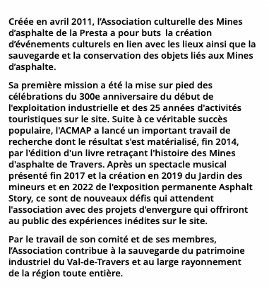 Créée en avril 2011, l’Association culturelle des Mines d’asphalte de la Presta a pour buts  la création d’événements culturels en lien avec les lieux ainsi que la sauvegarde et la conservation des objets liés aux Mines d’asphalte. Sa première mission a été la mise sur pied des célébrations du 300e anniversaire du début de l'exploitation industrielle et des 25 années d'activités touristiques sur le site. Suite à ce véritable succès populaire, l'ACMAP a lancé un important travail de recherche dont le résultat s'est matérialisé, fin 2014,  par l'édition d'un livre retraçant l'histoire des Mines d'asphalte de Travers. Après un spectacle musical présenté fin 2017 et la création en 2019 du Jardin des mineurs et en 2022 de l'exposition permanente Asphalt Story, ce sont de nouveaux défis qui attendent l'association avec des projets d'envergure qui offriront au public des expériences inédites sur le site. Par le travail de son comité et de ses membres, l’Association contribue à la sauvegarde du patrimoine industriel du Val-de-Travers et au large rayonnement  de la région toute entière.